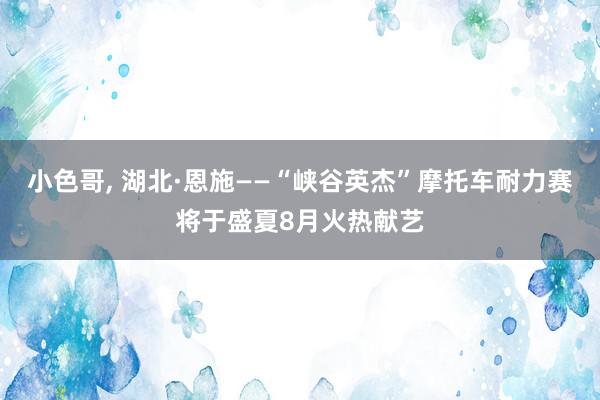 小色哥, 湖北·恩施——“峡谷英杰”摩托车耐力赛将于盛夏8月火热献艺