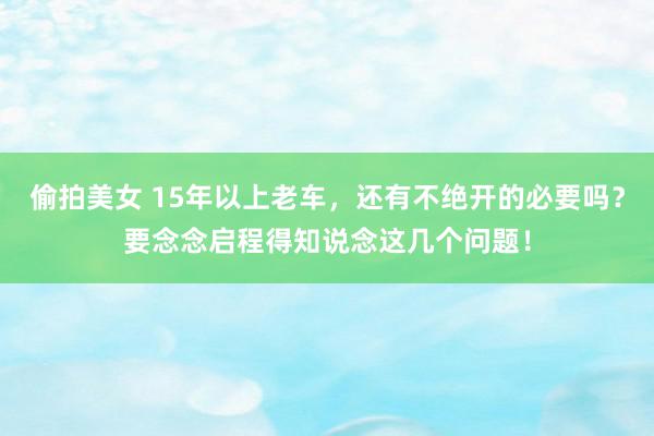 偷拍美女 15年以上老车，还有不绝开的必要吗？要念念启程得知说念这几个问题！