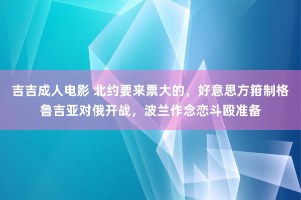 吉吉成人电影 北约要来票大的，好意思方箝制格鲁吉亚对俄开战，波兰作念恋斗殴准备