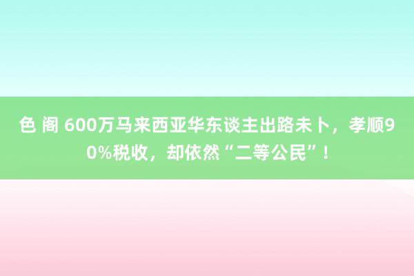 色 阁 600万马来西亚华东谈主出路未卜，孝顺90%税收，却依然“二等公民”！