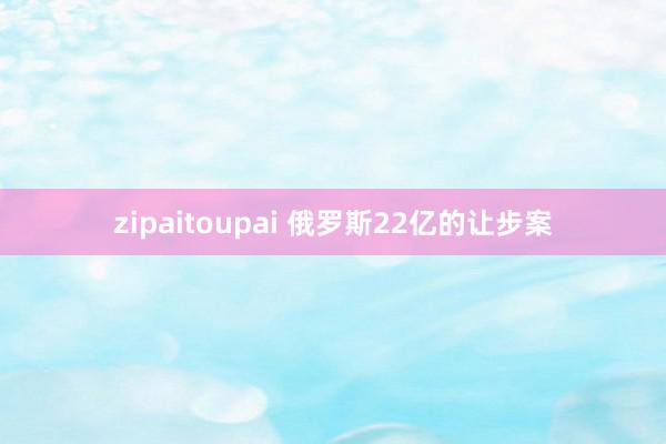 zipaitoupai 俄罗斯22亿的让步案