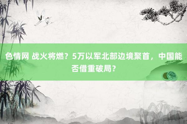 色情网 战火将燃？5万以军北部边境聚首，中国能否借重破局？