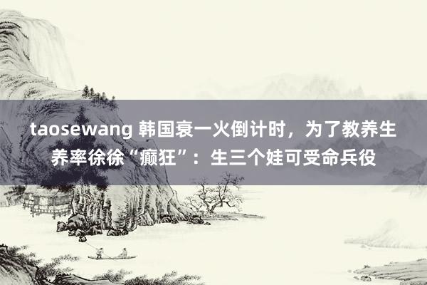 taosewang 韩国衰一火倒计时，为了教养生养率徐徐“癫狂”：生三个娃可受命兵役