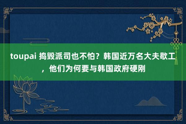 toupai 捣毁派司也不怕？韩国近万名大夫歇工，他们为何要与韩国政府硬刚