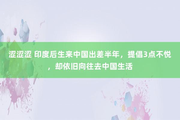 涩涩涩 印度后生来中国出差半年，提倡3点不悦，却依旧向往去中国生活