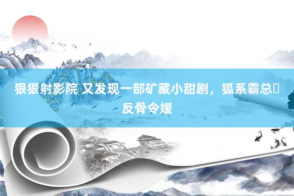 狠狠射影院 又发现一部矿藏小甜剧，狐系霸总❌反骨令嫒