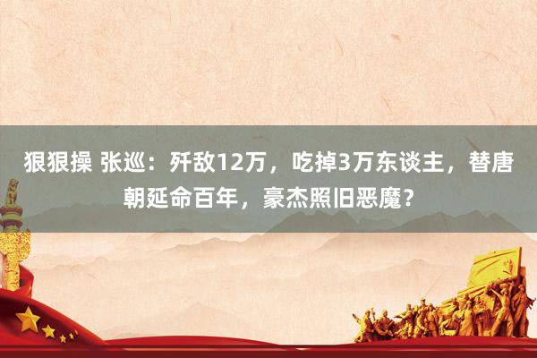 狠狠操 张巡：歼敌12万，吃掉3万东谈主，替唐朝延命百年，豪杰照旧恶魔？