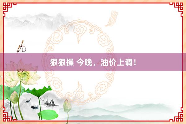 狠狠操 今晚，油价上调！