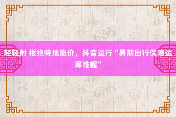 轻轻射 根绝特地涨价，抖音运行“暑期出行保障运筹帷幄”