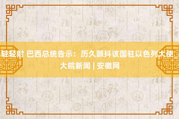 轻轻射 巴西总统告示：历久颤抖该国驻以色列大使_大皖新闻 | 安徽网