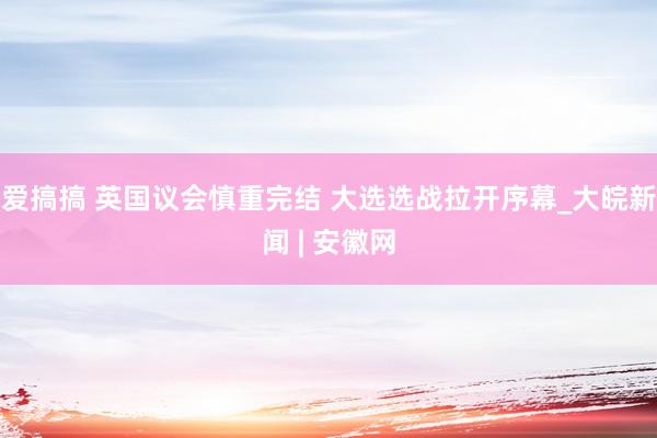 爱搞搞 英国议会慎重完结 大选选战拉开序幕_大皖新闻 | 安徽网