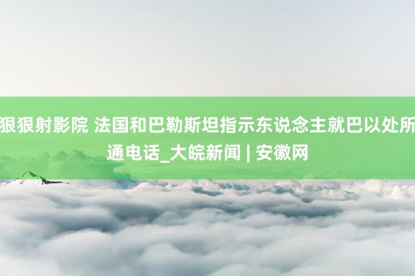 狠狠射影院 法国和巴勒斯坦指示东说念主就巴以处所通电话_大皖新闻 | 安徽网