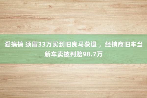 爱搞搞 须眉33万买到旧良马获退 ，经销商旧车当新车卖被判赔98.7万