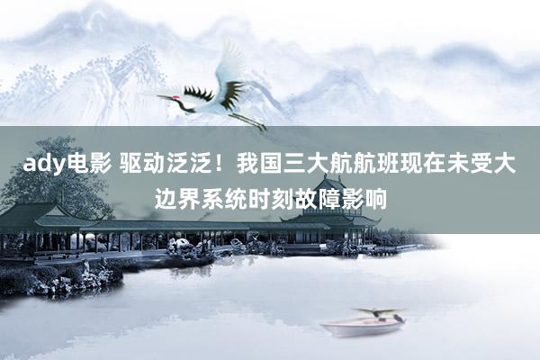 ady电影 驱动泛泛！我国三大航航班现在未受大边界系统时刻故障影响