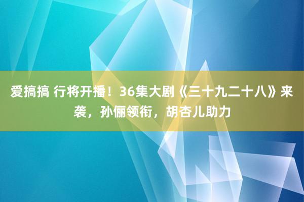 爱搞搞 行将开播！36集大剧《三十九二十八》来袭，孙俪领衔，胡杏儿助力