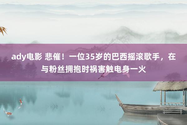 ady电影 悲催！一位35岁的巴西摇滚歌手，在与粉丝拥抱时祸害触电身一火