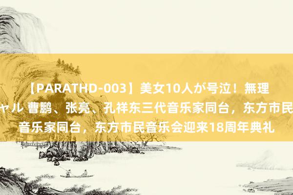 【PARATHD-003】美女10人が号泣！無理やり連続中○しスペシャル 曹鹏、张亮、孔祥东三代音乐家同台，东方市民音乐会迎来18周年典礼