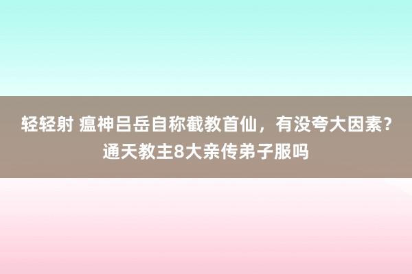 轻轻射 瘟神吕岳自称截教首仙，有没夸大因素？通天教主8大亲传弟子服吗