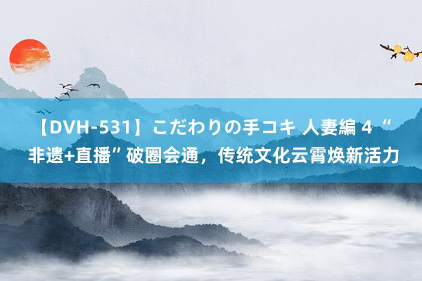 【DVH-531】こだわりの手コキ 人妻編 4 “ 非遗+直播”破圈会通，传统文化云霄焕新活力