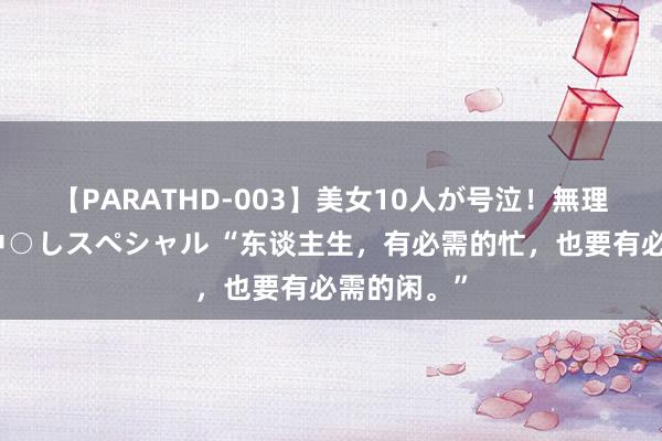 【PARATHD-003】美女10人が号泣！無理やり連続中○しスペシャル “东谈主生，有必需的忙，也要有必需的闲。”