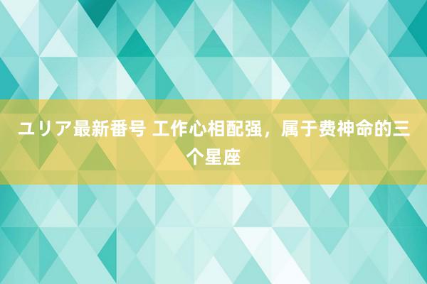 ユリア最新番号 工作心相配强，属于费神命的三个星座