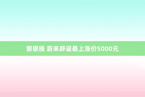 狠狠操 蔚来辟谣最上涨价5000元