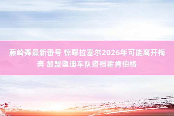 藤崎舞最新番号 惊曝拉塞尔2026年可能离开梅奔 加盟奥迪车队搭档霍肯伯格