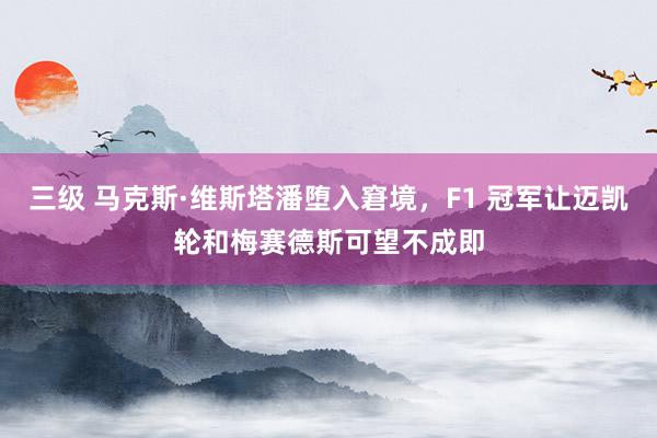 三级 马克斯·维斯塔潘堕入窘境，F1 冠军让迈凯轮和梅赛德斯可望不成即