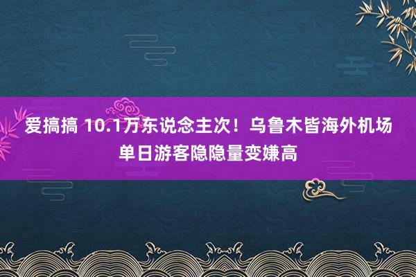 爱搞搞 10.1万东说念主次！乌鲁木皆海外机场单日游客隐隐量变嫌高