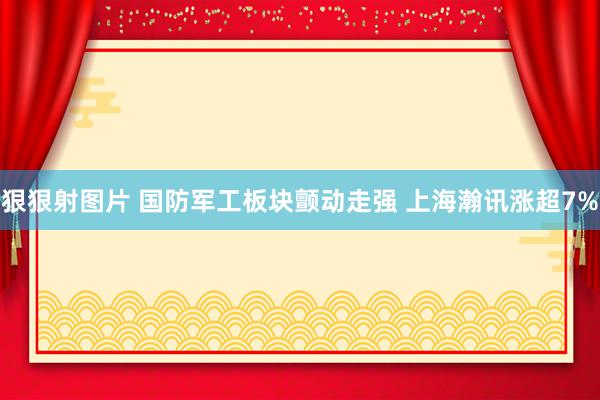 狠狠射图片 国防军工板块颤动走强 上海瀚讯涨超7%