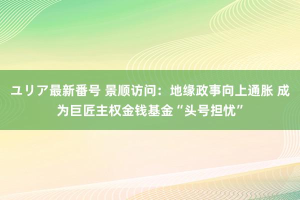 ユリア最新番号 景顺访问：地缘政事向上通胀 成为巨匠主权金钱基金“头号担忧”