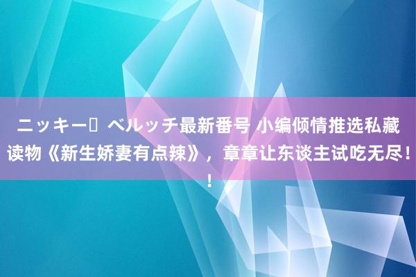 ニッキー・ベルッチ最新番号 小编倾情推选私藏读物《新生娇妻有点辣》，章章让东谈主试吃无尽！