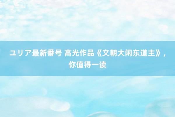 ユリア最新番号 高光作品《文朝大闲东道主》，你值得一读