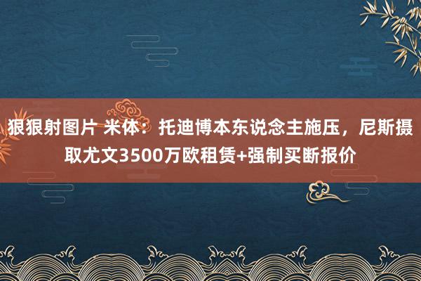 狠狠射图片 米体：托迪博本东说念主施压，尼斯摄取尤文3500万欧租赁+强制买断报价