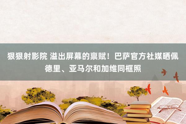 狠狠射影院 溢出屏幕的禀赋！巴萨官方社媒晒佩德里、亚马尔和加维同框照