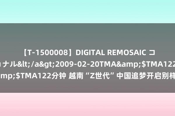 【T-1500008】DIGITAL REMOSAIC コスプレインターナショナル</a>2009-02-20TMA&$TMA122分钟 越南“Z世代”中国追梦开启别样东说念主生