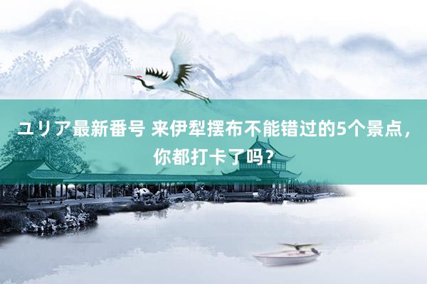 ユリア最新番号 来伊犁摆布不能错过的5个景点，你都打卡了吗？