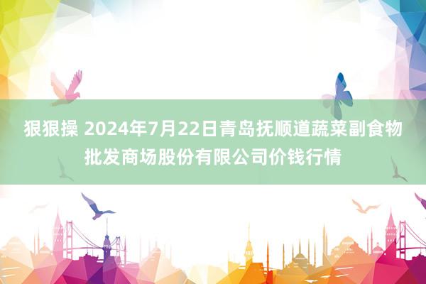 狠狠操 2024年7月22日青岛抚顺道蔬菜副食物批发商场股份有限公司价钱行情