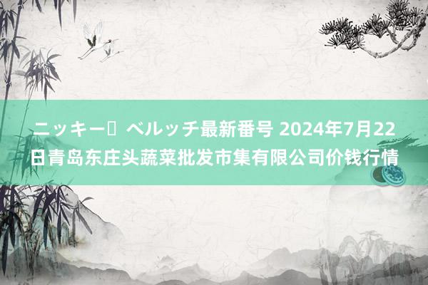 ニッキー・ベルッチ最新番号 2024年7月22日青岛东庄头蔬菜批发市集有限公司价钱行情