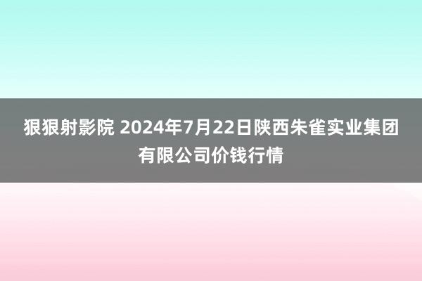 狠狠射影院 2024年7月22日陕西朱雀实业集团有限公司价钱行情