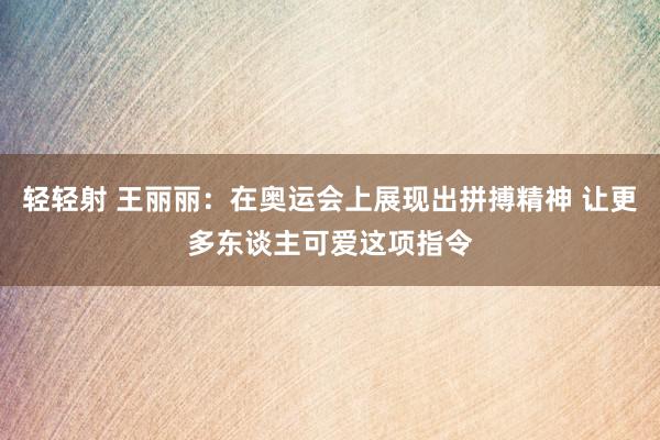 轻轻射 王丽丽：在奥运会上展现出拼搏精神 让更多东谈主可爱这项指令