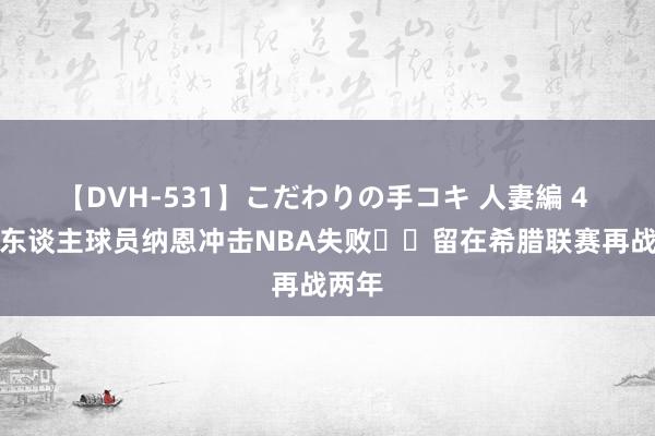 【DVH-531】こだわりの手コキ 人妻編 4 前湖东谈主球员纳恩冲击NBA失败☘️留在希腊联赛再战两年