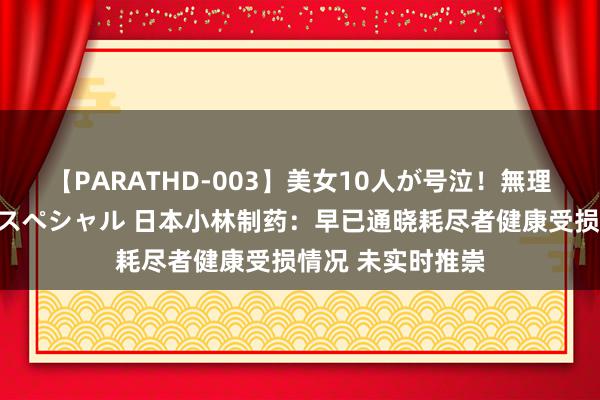 【PARATHD-003】美女10人が号泣！無理やり連続中○しスペシャル 日本小林制药：早已通晓耗尽者健康受损情况 未实时推崇