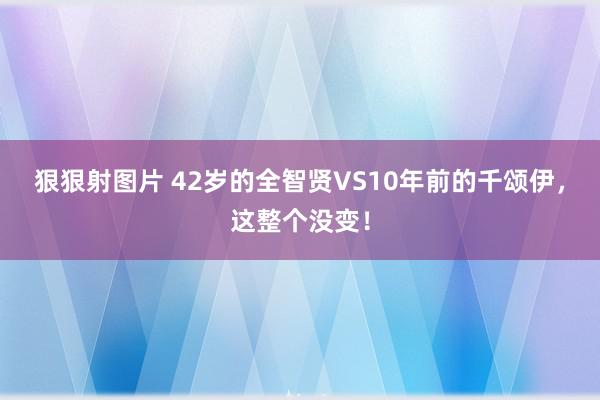 狠狠射图片 42岁的全智贤VS10年前的千颂伊，这整个没变！