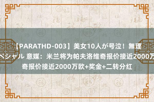 【PARATHD-003】美女10人が号泣！無理やり連続中○しスペシャル 意媒：米兰将为帕夫洛维奇报价接近2000万欧+奖金+二转分红