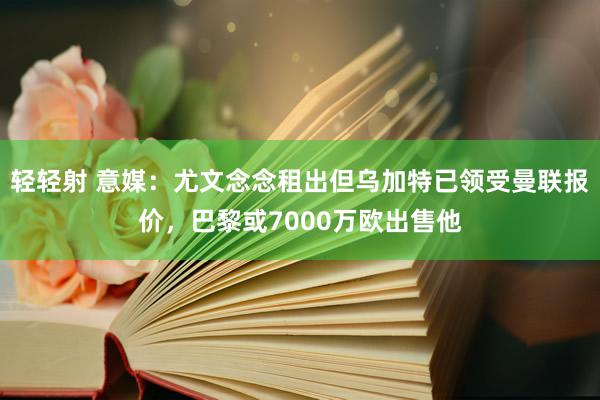 轻轻射 意媒：尤文念念租出但乌加特已领受曼联报价，巴黎或7000万欧出售他