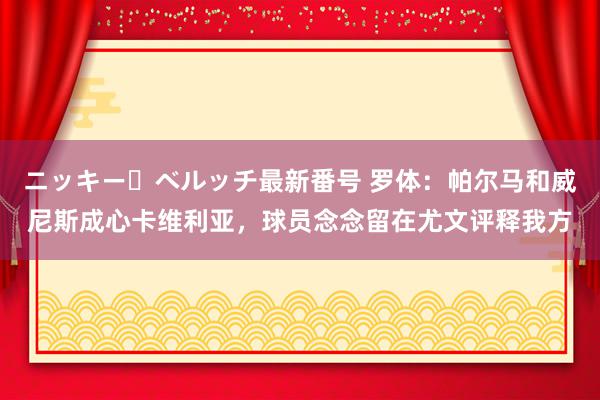 ニッキー・ベルッチ最新番号 罗体：帕尔马和威尼斯成心卡维利亚，球员念念留在尤文评释我方