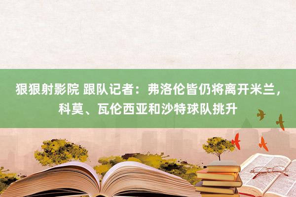 狠狠射影院 跟队记者：弗洛伦皆仍将离开米兰，科莫、瓦伦西亚和沙特球队挑升