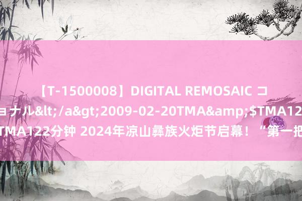 【T-1500008】DIGITAL REMOSAIC コスプレインターナショナル</a>2009-02-20TMA&$TMA122分钟 2024年凉山彝族火炬节启幕！“第一把火”在普格县烽火