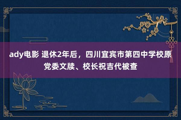 ady电影 退休2年后，四川宜宾市第四中学校原党委文牍、校长祝吉代被查